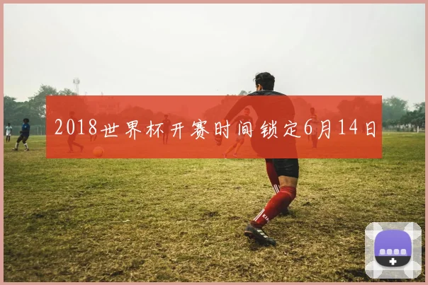 2018世界杯开赛时间锁定6月14日