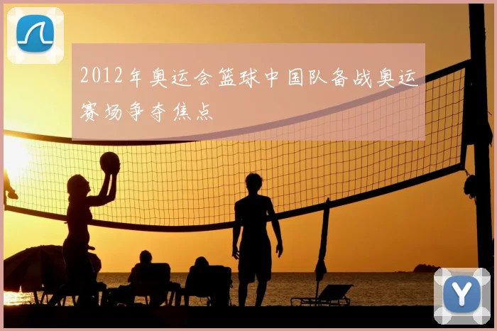 2012年奥运会篮球中国队备战奥运赛场争夺焦点