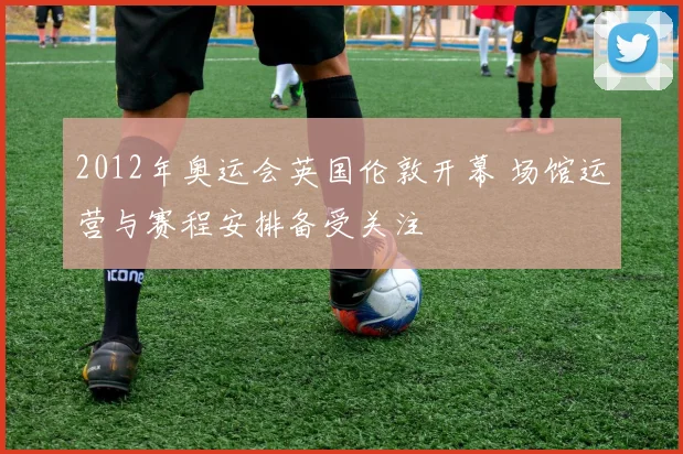2012年奥运会英国伦敦开幕 场馆运营与赛程安排备受关注