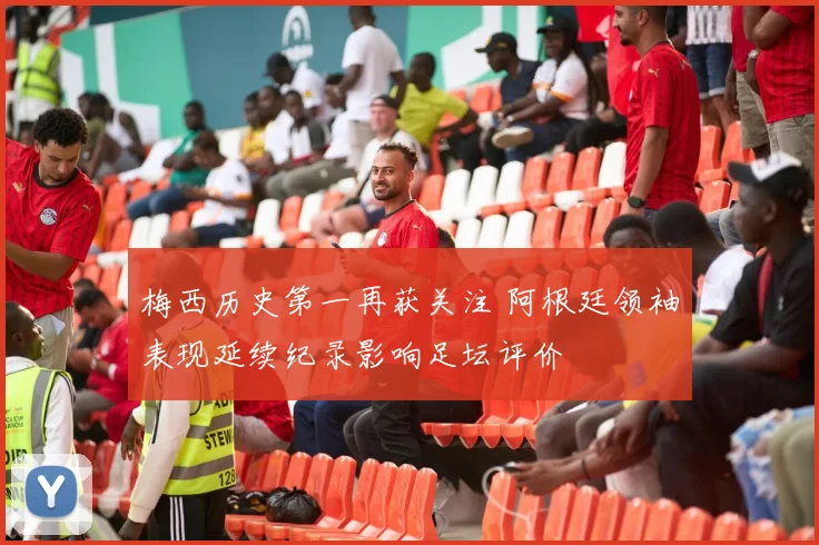 梅西历史第一再获关注 阿根廷领袖表现延续纪录影响足坛评价