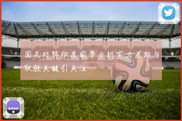 国足对阵印度前景分析实力差距与取胜关键引关注