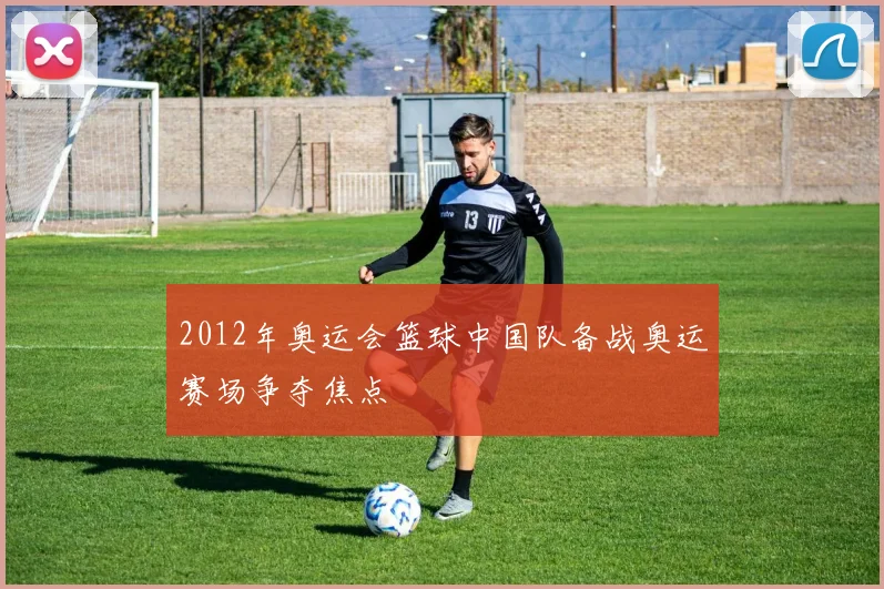 2012年奥运会篮球中国队备战奥运赛场争夺焦点