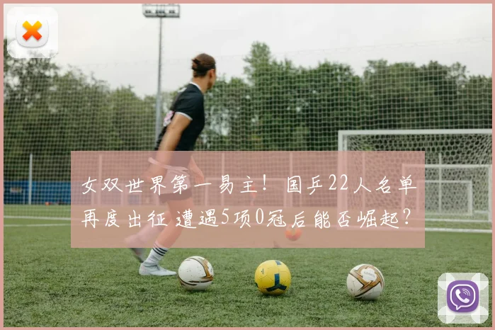 女双世界第一易主！国乒22人名单再度出征 遭遇5项0冠后能否崛起？