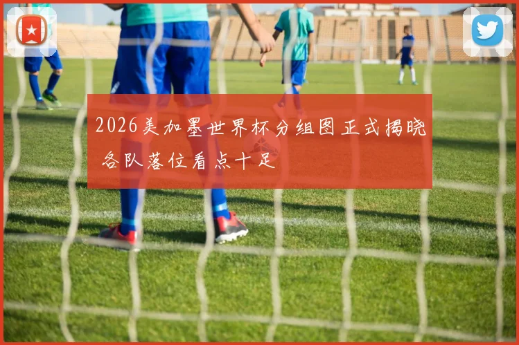 2026美加墨世界杯分组图正式揭晓 各队落位看点十足