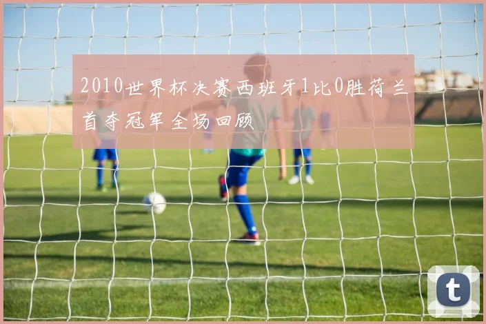 2010世界杯决赛西班牙1比0胜荷兰首夺冠军全场回顾