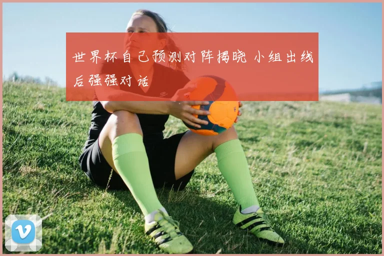 世界杯自己预测对阵揭晓 小组出线后强强对话