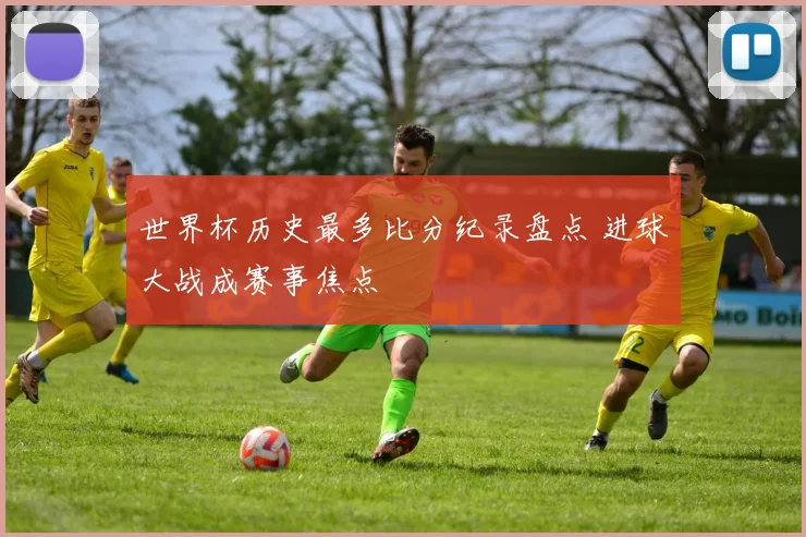世界杯历史最多比分纪录盘点 进球大战成赛事焦点