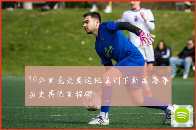50公里竞走奥运纪录创下新高 赛事历史再添里程碑