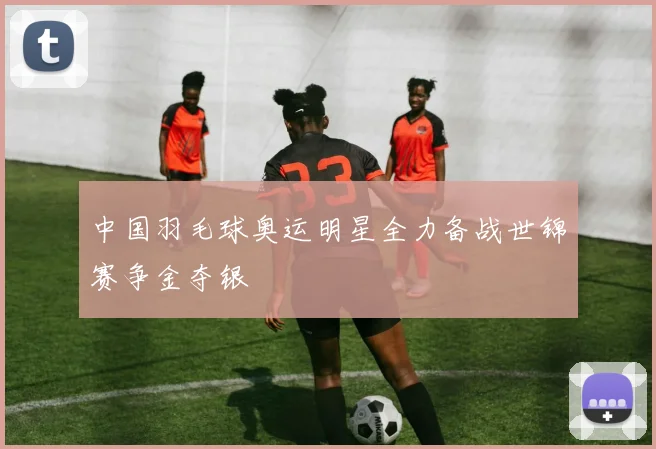 中国羽毛球奥运明星全力备战世锦赛争金夺银