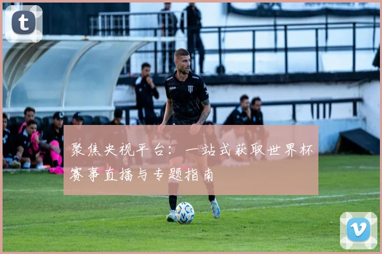 聚焦央视平台：一站式获取世界杯赛事直播与专题指南